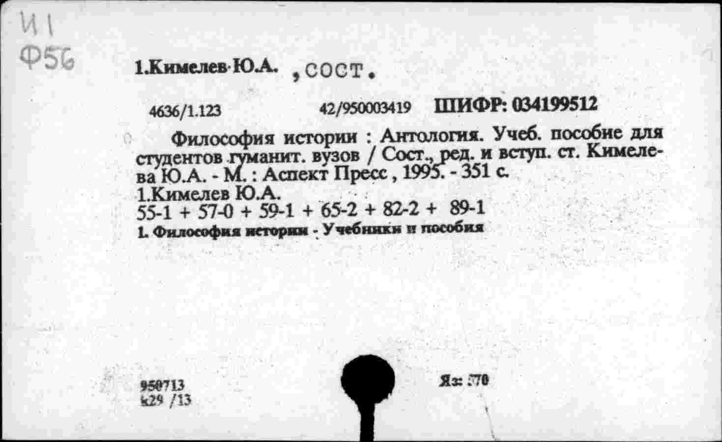 ﻿И1
Ф5&
1 .К имел ев ЮЛ ? СОСТ .
4636/1.123	42/950003419 ШИФР: 034199512
Философия истории : Антология. Учеб, пособие для студентов туманит. вузов / Сосг., ред. и вступ. ст. Кимеле-ва ЮЛ. - М.: Аспект Пресс, 1995? - 351 а ЪКимелев ЮЛ.	„„
55-1 + 57-0 + 59-1 + 65-2 + 82-2 + 89-1 Е Философия истории - Учебники и пособия
95^13 к29 /13
Ях.Т»